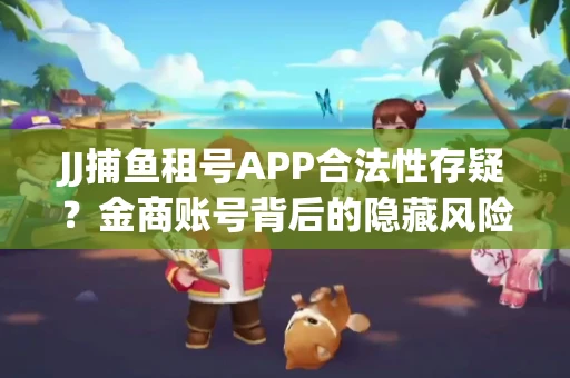 JJ捕鱼租号APP合法性存疑？金商账号背后的隐藏风险揭秘